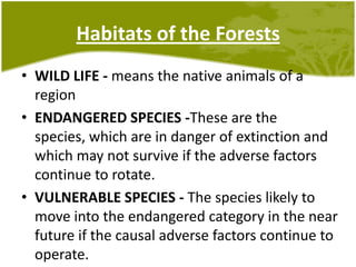 Habitats of the ForestsWILD LIFE - means the native animals of a regionENDANGERED SPECIES -These are the species, which are in danger of extinction and which may not survive if the adverse factors continue to rotate.VULNERABLE SPECIES - The species likely to move into the endangered category in the near future if the causal adverse factors continue to operate.