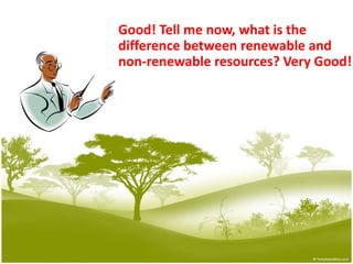 Good! Tell me now, what is the 			difference between renewable and 		non-renewable resources? Very Good!