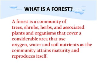 A forest is a community of trees, shrubs, herbs, and associated plants and organisms that cover a considerable area that use oxygen, water and soil nutrients as the community attains maturity and reproduces itself. WHAT IS A FOREST?