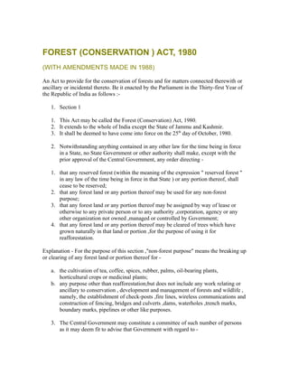 FOREST (CONSERVATION ) ACT, 1980
(WITH AMENDMENTS MADE IN 1988)

An Act to provide for the conservation of forests and for matters connected therewith or
ancillary or incidental thereto. Be it enacted by the Parliament in the Thirty-first Year of
the Republic of India as follows :-

   1. Section 1

   1. This Act may be called the Forest (Conservation) Act, 1980.
   2. It extends to the whole of India except the State of Jammu and Kashmir.
   3. It shall be deemed to have come into force on the 25th day of October, 1980.

   2. Notwithstanding anything contained in any other law for the time being in force
      in a State, no State Government or other authority shall make, except with the
      prior approval of the Central Government, any order directing -

   1. that any reserved forest (within the meaning of the expression " reserved forest "
      in any law of the time being in force in that State ) or any portion thereof, shall
      cease to be reserved;
   2. that any forest land or any portion thereof may be used for any non-forest
      purpose;
   3. that any forest land or any portion thereof may be assigned by way of lease or
      otherwise to any private person or to any authority ,corporation, agency or any
      other organization not owned ,managed or controlled by Government;
   4. that any forest land or any portion thereof may be cleared of trees which have
      grown naturally in that land or portion ,for the purpose of using it for
      reafforestation.

Explanation - For the purpose of this section ,"non-forest purpose" means the breaking up
or clearing of any forest land or portion thereof for -

   a. the cultivation of tea, coffee, spices, rubber, palms, oil-bearing plants,
      horticultural crops or medicinal plants;
   b. any purpose other than reafforestation;but does not include any work relating or
      ancillary to conservation , development and management of forests and wildlife ,
      namely, the establishment of check-posts ,fire lines, wireless communications and
      construction of fencing, bridges and culverts ,dams, waterholes ,trench marks,
      boundary marks, pipelines or other like purposes.

   3. The Central Government may constitute a committee of such number of persons
      as it may deem fit to advise that Government with regard to -
 
