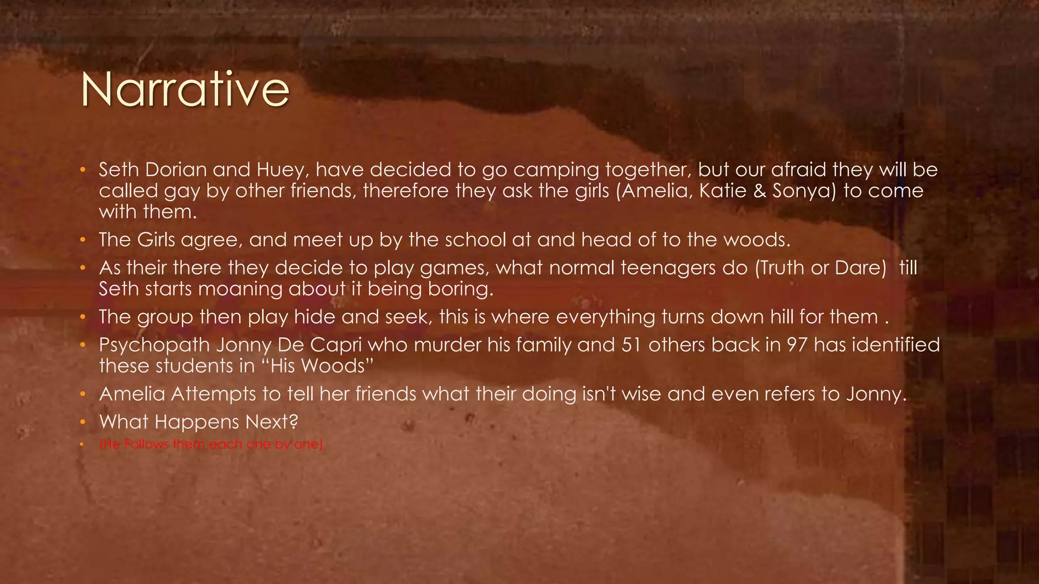 Narrative
• Seth Dorian and Huey, have decided to go camping together, but our afraid they will be
  called gay by other friends, therefore they ask the girls (Amelia, Katie & Sonya) to come
  with them.
• The Girls agree, and meet up by the school at and head of to the woods.
• As their there they decide to play games, what normal teenagers do (Truth or Dare) till
  Seth starts moaning about it being boring.
• The group then play hide and seek, this is where everything turns down hill for them .
• Psychopath Jonny De Capri who murder his family and 51 others back in 97 has identified
  these students in “His Woods”
• Amelia Attempts to tell her friends what their doing isn't wise and even refers to Jonny.
• What Happens Next?
•   (He Follows them each one by one)
 