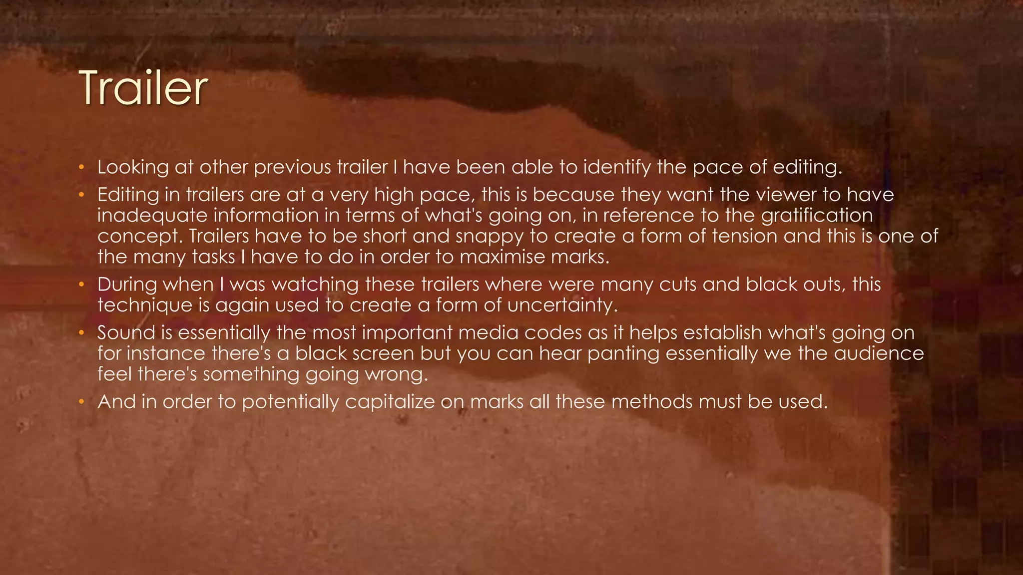 Trailer
• Looking at other previous trailer I have been able to identify the pace of editing.
• Editing in trailers are at a very high pace, this is because they want the viewer to have
  inadequate information in terms of what's going on, in reference to the gratification
  concept. Trailers have to be short and snappy to create a form of tension and this is one of
  the many tasks I have to do in order to maximise marks.
• During when I was watching these trailers where were many cuts and black outs, this
  technique is again used to create a form of uncertainty.
• Sound is essentially the most important media codes as it helps establish what's going on
  for instance there's a black screen but you can hear panting essentially we the audience
  feel there's something going wrong.
• And in order to potentially capitalize on marks all these methods must be used.
 
