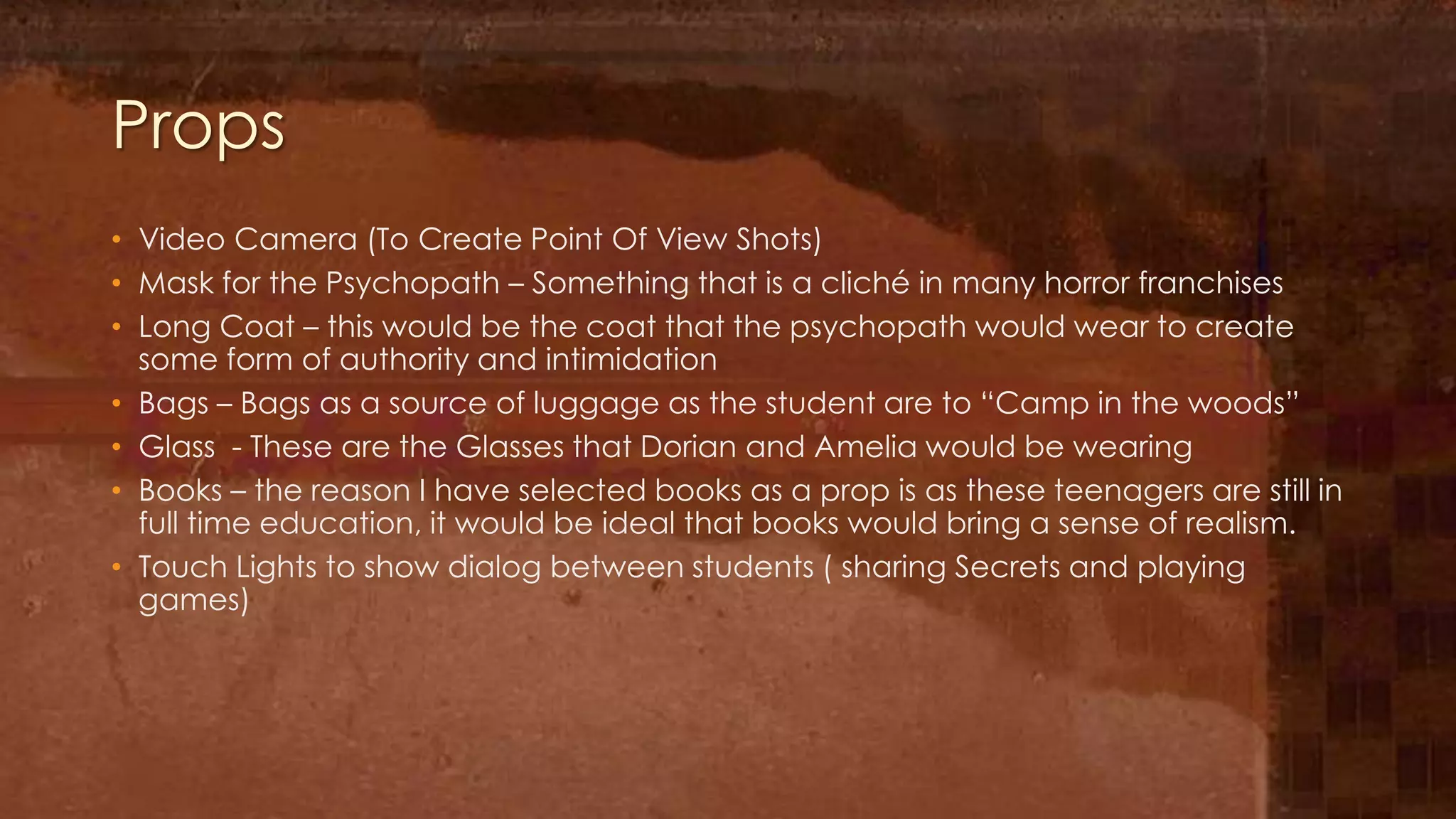 Props
• Video Camera (To Create Point Of View Shots)
• Mask for the Psychopath – Something that is a cliché in many horror franchises
• Long Coat – this would be the coat that the psychopath would wear to create
  some form of authority and intimidation
• Bags – Bags as a source of luggage as the student are to “Camp in the woods”
• Glass - These are the Glasses that Dorian and Amelia would be wearing
• Books – the reason I have selected books as a prop is as these teenagers are still in
  full time education, it would be ideal that books would bring a sense of realism.
• Touch Lights to show dialog between students ( sharing Secrets and playing
  games)
 