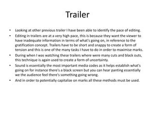 Trailer
•   Looking at other previous trailer I have been able to identify the pace of editing.
•   Editing in trailers are at a very high pace, this is because they want the viewer to
    have inadequate information in terms of what's going on, in reference to the
    gratification concept. Trailers have to be short and snappy to create a form of
    tension and this is one of the many tasks I have to do in order to maximise marks.
•   During when I was watching these trailers where were many cuts and black outs,
    this technique is again used to create a form of uncertainty.
•   Sound is essentially the most important media codes as it helps establish what's
    going on for instance there's a black screen but you can hear panting essentially
    we the audience feel there's something going wrong.
•   And in order to potentially capitalize on marks all these methods must be used.
 
