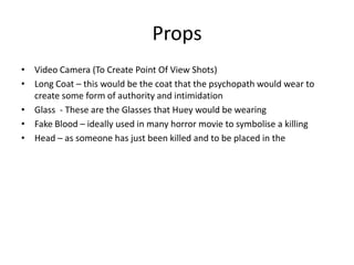 Props
• Video Camera (To Create Point Of View Shots)
• Long Coat – this would be the coat that the psychopath would wear to
  create some form of authority and intimidation
• Glass - These are the Glasses that Huey would be wearing
• Fake Blood – ideally used in many horror movie to symbolise a killing
• Head – as someone has just been killed and to be placed in the
 