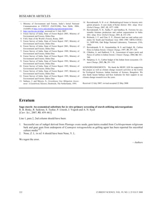 RESEARCH ARTICLES
CURRENT SCIENCE, VOL. 95, NO. 2, 25 JULY 2008222
1. Ministry of Environment and Forests, India’s Initial National
Communication to UNFCCC (NATCOM), New Delhi, 2004;
available at http://www.natcomindia.org/natcomreport.htm
2. http://envfor.nic.in/nfap/, accessed on 11 July 2007.
3. Forest Survey of India, State of Forest Report 2003, Ministry of
Environment and Forests, Dehra Dun.
4. FAO, State of the World’s Forests, Rome, 2005.
5. Forest Survey of India, State of Forest Report 1987, Ministry of
Environment and Forests, Dehra Dun.
6. Forest Survey of India, State of Forest Report 2001, Ministry of
Environment and Forests, Dehra Dun.
7. Forest Survey of India, State of Forest Report 1989, Ministry of
Environment and Forests, Dehra Dun.
8. Forest Survey of India, State of Forest Report 1991, Ministry of
Environment and Forests, Dehra Dun.
9. Forest Survey of India, State of Forest Report 1993, Ministry of
Environment and Forests, Dehra Dun.
10. Forest Survey of India, State of Forest Report 1995, Ministry of
Environment and Forests, Dehra Dun.
11. Forest Survey of India, State of Forest Report 1997, Ministry of
Environment and Forests, Dehra Dun.
12. Forest Survey of India, State of Forest Report 1999, Ministry of
Environment and Forests, Dehra Dun.
13. Sathaye, J. and Meyers, S., Greenhouse Gas Mitigation Assess-
ment: A Guidebook, Kluwer, Dordrecht, The Netherlands, 1995.
14. Ravindranath, N. H. et al., Methodological Issues in forestry miti-
gation projects: A case study of Kolar district. Miti. Adap. Strat.
Global Change, 2007, 12, 1077–1098.
15. Ravindranath, N. H., Sudha, P. and Sandhya, R., Forestry for sus-
tainable biomass production and carbon sequestration in India.
Miti. Adap. Strat. Global Change, 2001, 6, 233–256.
16. Richards, J. F. and Flint, E. P., Historic land use and carbon esti-
mates for South and Southeast Asia 1880–1980. ORNL/CDIAC-
61, NDP-046, Oak Ridge National Laboratory, Tennessee, USA,
1994.
17. Ravindranath, N. H., Somashekhar, B. S. and Gadgil, M., Carbon
flows in Indian forests. Climate Change, 1997, 35, 297–320.
18. Chhabra, A. and Dadhwal, V. K., Assessment of major pools and
fluxes of carbon in Indian forests. Climate Change, 2004, 64, 341–
360.
19. Haripriya, G. S., Carbon budget of the Indian forest ecosystem. Cli-
mate Change, 2003, 56, 291–319.
ACKNOWLEDGEMENTS. We thank the MOEF, GOI for supporting
this project as well as climate change research activities at the Centre
for Ecological Sciences, Indian Institute of Science, Bangalore. We
also thank Jayant Sathaye and Ken Andrasko for their support in our
climate change research over the years.
Received 12 July 2007; revised accepted 22 May 2008
Erratum
Sago starch: An economical substitute for in vitro primary screening of starch utilizing microorganisms
R. B. Binky, R. Saikiran, S. Tushar, P. Umesh, J. Yogesh and A. N. Syed
[Curr. Sci., 2007, 93, 459–461]
Line 1, para 2, 2nd column should have been:
1. Successful use of isabgol derived from Plantago ovata seeds, gum katira exuded from Cochlospermum religiosum
bark and guar gum from endosperm of Cyamopsis tetragonoloba as gelling agent has been reported for microbial
culture media3,6,7
.
2. Nene, Z. L. in ref. 6 should have been Nene, Y. L.
We regret the error.
—Authors
 