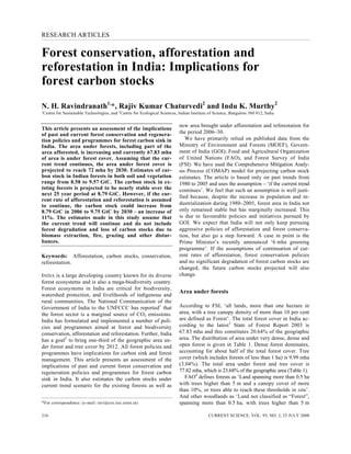 RESEARCH ARTICLES
CURRENT SCIENCE, VOL. 95, NO. 2, 25 JULY 2008216
*For correspondence. (e-mail: ravi@ces.iisc.ernet.in)
Forest conservation, afforestation and
reforestation in India: Implications for
forest carbon stocks
N. H. Ravindranath1,
*, Rajiv Kumar Chaturvedi2
and Indu K. Murthy2
1
Centre for Sustainable Technologies, and 2
Centre for Ecological Sciences, Indian Institute of Science, Bangalore 560 012, India
This article presents an assessment of the implications
of past and current forest conservation and regenera-
tion policies and programmes for forest carbon sink in
India. The area under forests, including part of the
area afforested, is increasing and currently 67.83 mha
of area is under forest cover. Assuming that the cur-
rent trend continues, the area under forest cover is
projected to reach 72 mha by 2030. Estimates of car-
bon stock in Indian forests in both soil and vegetation
range from 8.58 to 9.57 GtC. The carbon stock in ex-
isting forests is projected to be nearly stable over the
next 25 year period at 8.79 GtC. However, if the cur-
rent rate of afforestation and reforestation is assumed
to continue, the carbon stock could increase from
8.79 GtC in 2006 to 9.75 GtC by 2030 – an increase of
11%. The estimates made in this study assume that
the current trend will continue and do not include
forest degradation and loss of carbon stocks due to
biomass extraction, fire, grazing and other distur-
bances.
Keywords: Afforestation, carbon stocks, conservation,
reforestation.
INDIA is a large developing country known for its diverse
forest ecosystems and is also a mega-biodiversity country.
Forest ecosystems in India are critical for biodiversity,
watershed protection, and livelihoods of indigenous and
rural communities. The National Communication of the
Government of India to the UNFCCC has reported1
that
the forest sector is a marginal source of CO2 emissions.
India has formulated and implemented a number of poli-
cies and programmes aimed at forest and biodiversity
conservation, afforestation and reforestation. Further, India
has a goal2
to bring one-third of the geographic area un-
der forest and tree cover by 2012. All forest policies and
programmes have implications for carbon sink and forest
management. This article presents an assessment of the
implications of past and current forest conservation and
regeneration policies and programmes for forest carbon
sink in India. It also estimates the carbon stocks under
current trend scenario for the existing forests as well as
new area brought under afforestation and reforestation for
the period 2006–30.
We have primarily relied on published data from the
Ministry of Environment and Forests (MOEF), Govern-
ment of India (GOI); Food and Agricultural Organization
of United Nations (FAO), and Forest Survey of India
(FSI). We have used the Comprehensive Mitigation Analy-
sis Process (COMAP) model for projecting carbon stock
estimates. The article is based only on past trends from
1980 to 2005 and uses the assumption – ‘if the current trend
continues’. We feel that such an assumption is well justi-
fied because, despite the increase in population and in-
dustrialization during 1980–2005, forest area in India not
only remained stable but has marginally increased. This
is due to favourable policies and initiatives pursued by
GOI. We expect that India will not only keep pursuing
aggressive policies of afforestation and forest conserva-
tion, but also go a step forward. A case in point is the
Prime Minister’s recently announced ‘6 mha greening
programme’. If the assumptions of continuation of cur-
rent rates of afforestation, forest conservation policies
and no significant degradation of forest carbon stocks are
changed, the future carbon stocks projected will also
change.
Area under forests
According to FSI, ‘all lands, more than one hectare in
area, with a tree canopy density of more than 10 per cent
are defined as Forest’. The total forest cover in India ac-
cording to the latest3
State of Forest Report 2003 is
67.83 mha and this constitutes 20.64% of the geographic
area. The distribution of area under very dense, dense and
open forest is given in Table 1. Dense forest dominates,
accounting for about half of the total forest cover. Tree
cover (which includes forests of less than 1 ha) is 9.99 mha
(3.04%). The total area under forest and tree cover is
77.82 mha, which is 23.68% of the geographic area (Table 1).
FAO4
defines forests as ‘Land spanning more than 0.5 ha
with trees higher than 5 m and a canopy cover of more
than 10%, or trees able to reach these thresholds in situ’.
And other woodlands as ‘Land not classified as “Forest”,
spanning more than 0.5 ha; with trees higher than 5 m
 