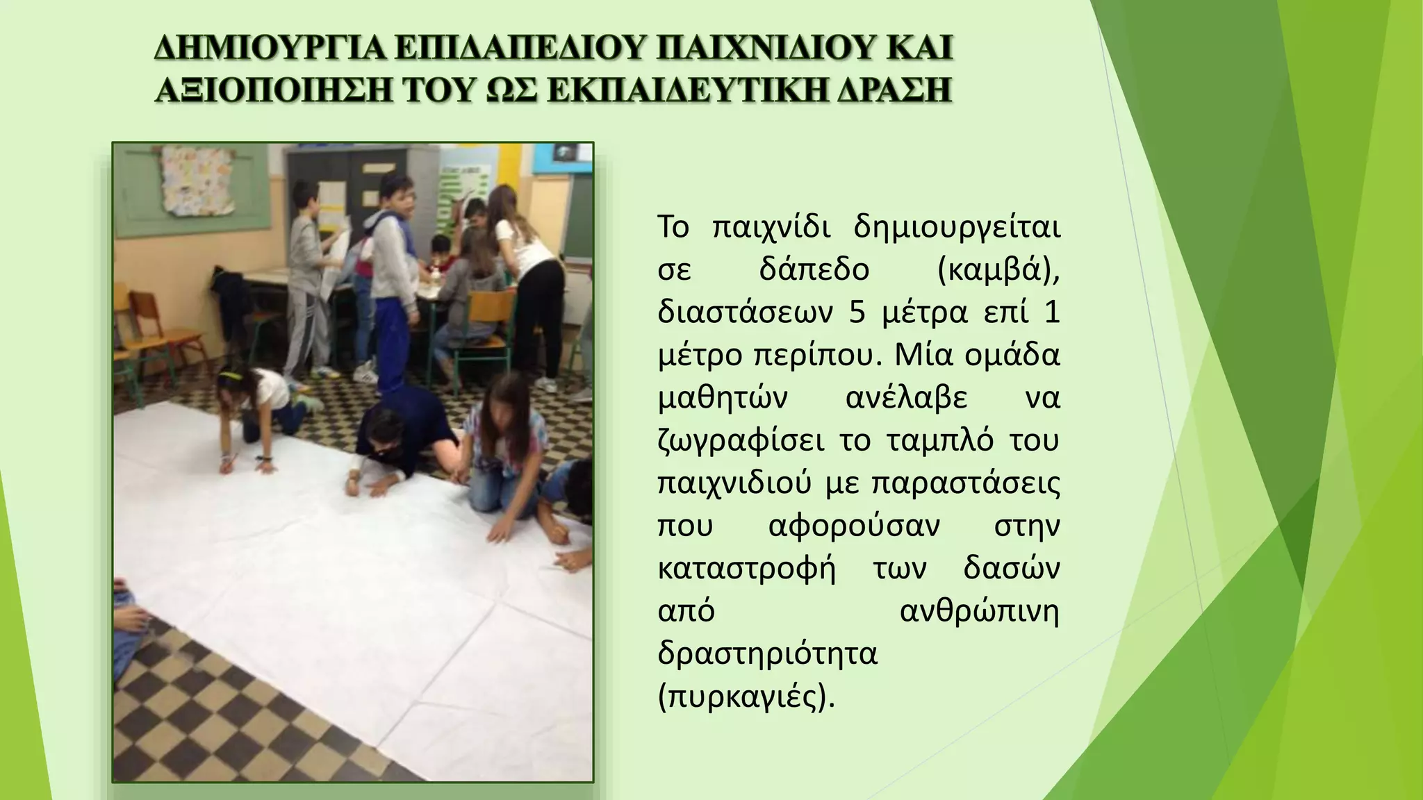 Το παιχνίδι δημιουργείται
σε δάπεδο (καμβά),
διαστάσεων 5 μέτρα επί 1
μέτρο περίπου. Μία ομάδα
μαθητών ανέλαβε να
ζωγραφίσει το ταμπλό του
παιχνιδιού με παραστάσεις
που αφορούσαν στην
καταστροφή των δασών
από ανθρώπινη
δραστηριότητα
(πυρκαγιές).
 