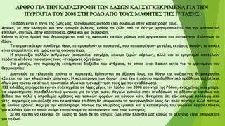 Τα δάση είναι η πηγή της ζωής μας. Ο άνθρωπος ωστόσο έχει συμβάλει στην καταστροφή τους.
Αρχικά, με την υλοτομία και την εμπορία ξυλείας, καθώς το ξύλο από τα δέντρα χρησιμοποιείται για την κατασκευή
επίπλων, σπιτιών, στην χαρτοποιεία, αλλά και για θέρμανση.
Επίσης η όξινη βροχή που δημιουργείται από τις εκπομπές αερίων ρύπων από εργοστάσια και αυτοκίνητα βλάπτουν τα
δάση.
Το σημαντικότερο πρόβλημα όμως το προκαλούν οι πυρκαγιές που καταστρέφουν μεγάλες εκτάσεις δασών, οι οποίες
είναι απαραίτητες για εμάς και το οικοσύστημα.
Η απροσεξία πολλών ανθρώπων (σκουπίδια, τσιγάρα, κάψιμο ξερών χόρτων), αλλά και οι εμπρησμοί αποτελούν
τεράστιο κίνδυνο για αυτούς τους «πνεύμονες οξυγόνου».
Στο μεταξύ, από πυρκαγιές εκπέμπεται διοξείδιο του άνθρακα, το οποίο είναι βασική αιτία για το φαινόμενο του
θερμοκηπίου.
Δυστυχώς τα τελευταία χρόνια οι πυρκαγιές βρίσκονται σε έξαρση ίσως και λόγω της αυξημένης θερμοκρασίας
εξαιτίας και των κλιματικών αλλαγών. Η καταστροφή των δασών είναι ένα τεράστιο περιβαλλοντικό πρόβλημα και στόχος
όλων μας πρέπει να είναι η προστασία αλλά και η αναγέννηση τους (με την αναδάσωση).
132 χιλιάδες στρέμματα έγιναν στάχτη μέσα σε λίγες μέρες τον Ιούλιο του 2008 στο νησί της Ρόδου, ένας μήνας που μπορεί
να χαρακτηριστεί περιβαλλοντικά φονικός για το νησί αυτό. Μεγάλο εμπόδιο στην αναδάσωση τα αδέσποτα κατσίκια και
βέβαια πιο πολύ η απροθυμία κράτους και τοπικών φορέων να κάνουν κάτι. Εκτιμάται ότι εάν υπήρχε πρόληψη από
νέες πυρκαγιές και φύλαξη από τα κατσίκια τα δάση θα μπορούσαν να αναγεννηθούν ίσως όχι πολύ σύντομα αλλά πάντως
σε κάποια χρόνια. Μαζί με την καταστροφή πάντως της χλωρίδας έρχεται και η καταστροφή του φυσικού περιβάλλοντος
για χιλιάδες ζώα τα οποία ακόμα επιτρέπουμε να σκοτώνονται από τους κυνηγούς.
Δε θα πρέπει να ξεχνάμε ότι χωρίς τα δάση δε θα υπήρχε ζωή στον πλανήτη μας καθώς το οξυγόνο είναι απαραίτητο
για τη ζωή.
 
