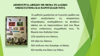 Οι μαθητές χωρίζονται σε 4 μεικτές ομάδες και
αφού αναζητήσουν τις απαραίτητες
πληροφορίες, αναλαμβάνουν να φτιάξουν
αφίσες και να παρουσιάσουν από ένα θέμα
στους υπόλοιπους συμμαθητές τους. Τα
θέματα που διάλεξαν ήταν:
1)Τα προϊόντα του δάσους
2)Η αξία του δάσους
3)Οι κίνδυνοι που διατρέχει το δάσος
4)Η πανίδα στα δάση της Ρόδου.
 