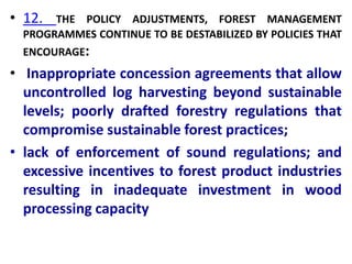 • 12. THE POLICY ADJUSTMENTS, FOREST MANAGEMENT
PROGRAMMES CONTINUE TO BE DESTABILIZED BY POLICIES THAT
ENCOURAGE:
• Inappropriate concession agreements that allow
uncontrolled log harvesting beyond sustainable
levels; poorly drafted forestry regulations that
compromise sustainable forest practices;
• lack of enforcement of sound regulations; and
excessive incentives to forest product industries
resulting in inadequate investment in wood
processing capacity
 