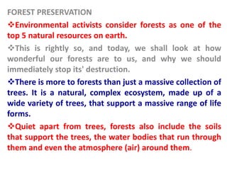 FOREST PRESERVATION
Environmental activists consider forests as one of the
top 5 natural resources on earth.
This is rightly so, and today, we shall look at how
wonderful our forests are to us, and why we should
immediately stop its' destruction.
There is more to forests than just a massive collection of
trees. It is a natural, complex ecosystem, made up of a
wide variety of trees, that support a massive range of life
forms.
Quiet apart from trees, forests also include the soils
that support the trees, the water bodies that run through
them and even the atmosphere (air) around them.
 
