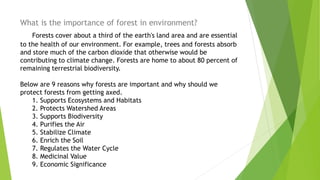 What is the importance of forest in environment?
Forests cover about a third of the earth's land area and are essential
to the health of our environment. For example, trees and forests absorb
and store much of the carbon dioxide that otherwise would be
contributing to climate change. Forests are home to about 80 percent of
remaining terrestrial biodiversity.
Below are 9 reasons why forests are important and why should we
protect forests from getting axed.
1. Supports Ecosystems and Habitats
2. Protects Watershed Areas
3. Supports Biodiversity
4. Purifies the Air
5. Stabilize Climate
6. Enrich the Soil
7. Regulates the Water Cycle
8. Medicinal Value
9. Economic Significance
 