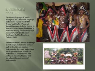 LANGUAGE &
CULTURE
The Oraon language, Kurukh,
belongs to the Dravidian language,
and is most closely related to
Brahui and Malto (Paharia).
Kurukh language is being taught in
Ranchi University in Jharkhand. A
Kurukh Literary Society have been
formed after the first Kurukh
Conference held in Ranchi in
October, 2006.
The Oraon people have a rich range
of folk songs, dances and tales, as
well as traditional musical
instruments. Both men and women
participate in dance, which are
performed at social events and
festivals. Mandar, Nagara and
kartal are the main musical
instruments.
 