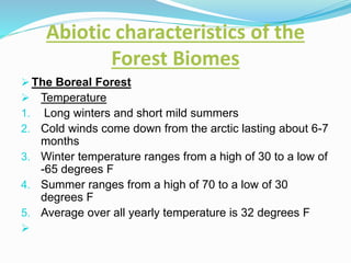 Abiotic characteristics of the
Forest Biomes
 The Boreal Forest
 Temperature
1. Long winters and short mild summers
2. Cold winds come down from the arctic lasting about 6-7
months
3. Winter temperature ranges from a high of 30 to a low of
-65 degrees F
4. Summer ranges from a high of 70 to a low of 30
degrees F
5. Average over all yearly temperature is 32 degrees F

 