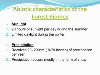 Abiotic characteristics of the
Forest Biomes
 Sunlight
1. 20 hours of sunlight per day during the summer
2. Limited daylight during the winter
 Precipitation
1. Receives 20- 200cm ( 8-79 inches) of precipitation
per year
2. Precipitation occurs mostly in the form of snow
 