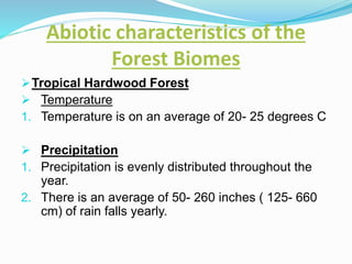 Abiotic characteristics of the
Forest Biomes
Tropical Hardwood Forest
 Temperature
1. Temperature is on an average of 20- 25 degrees C
 Precipitation
1. Precipitation is evenly distributed throughout the
year.
2. There is an average of 50- 260 inches ( 125- 660
cm) of rain falls yearly.
 