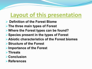 Layout of this presentation
 Definition of the Forest Biome
The three main types of Forest
Where the Forest types can be found?
Species present in the types of Forest
Abiotic characteristics of the Forest biomes
Structure of the Forest
Importance of the Forest
Threats
Conclusion
References
 