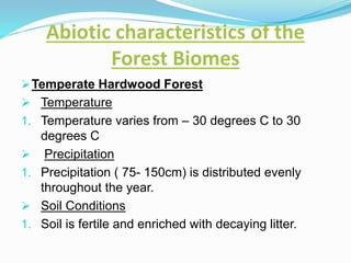 Abiotic characteristics of the
Forest Biomes
Temperate Hardwood Forest
 Temperature
1. Temperature varies from – 30 degrees C to 30
degrees C
 Precipitation
1. Precipitation ( 75- 150cm) is distributed evenly
throughout the year.
 Soil Conditions
1. Soil is fertile and enriched with decaying litter.
 