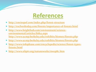 References
 http://enviropol.com/index.php/forest-structure
 http://eschooltoday.com/forests/importance-of-forests.html
 http://www.brighthub.com/environment/science-
environmental/articles/81812.aspx
http://www.ucmp.berkeley.edu/exhibits/biomes/forests.php
 http://www.ucmp.berkeley.edu/exhibits/biomes/forests.php
 http://www.infoplease.com/encyclopedia/science/forest-types-
forests.html
 http://www.nhptv.org/natureworks/nwep8c.htm
 
