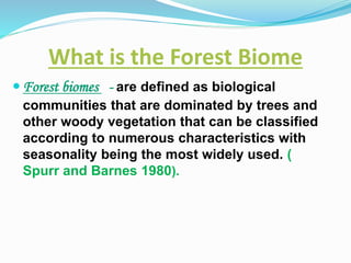 What is the Forest Biome
 Forest biomes - are defined as biological
communities that are dominated by trees and
other woody vegetation that can be classified
according to numerous characteristics with
seasonality being the most widely used. (
Spurr and Barnes 1980).
 