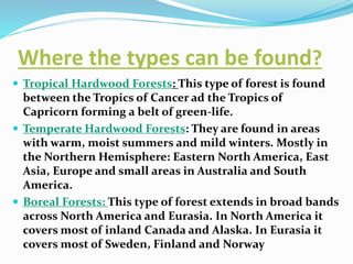 Where the types can be found?
 Tropical Hardwood Forests: This type of forest is found
between the Tropics of Cancer ad the Tropics of
Capricorn forming a belt of green-life.
 Temperate Hardwood Forests: They are found in areas
with warm, moist summers and mild winters. Mostly in
the Northern Hemisphere: Eastern North America, East
Asia, Europe and small areas in Australia and South
America.
 Boreal Forests: This type of forest extends in broad bands
across North America and Eurasia. In North America it
covers most of inland Canada and Alaska. In Eurasia it
covers most of Sweden, Finland and Norway
 
