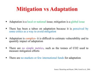 Mitigation vs Adaptation
 Adaptation is a local or national issue; mitigation is a global issue
 There has been a taboo on adaptation because it is perceived by
some critics as a way to avoid mitigation
 Adaptation is complex- it is difficult to estimate vulnerability and to
quantify impact of adaptation
 There are no simple metrics, such as the tonnes of CO2 used to
measure mitigation efforts
 There are no markets or few international funds for adaptation
Source: Westerling and Bryant, 2006; Carroll et al., 2004
 