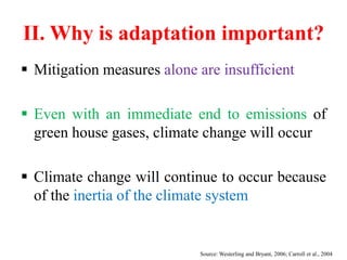 II. Why is adaptation important?
 Mitigation measures alone are insufficient
 Even with an immediate end to emissions of
green house gases, climate change will occur
 Climate change will continue to occur because
of the inertia of the climate system
Source: Westerling and Bryant, 2006; Carroll et al., 2004
 