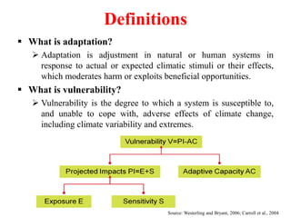 Definitions
 What is adaptation?
 Adaptation is adjustment in natural or human systems in
response to actual or expected climatic stimuli or their effects,
which moderates harm or exploits beneficial opportunities.
 What is vulnerability?
 Vulnerability is the degree to which a system is susceptible to,
and unable to cope with, adverse effects of climate change,
including climate variability and extremes.
Source: Westerling and Bryant, 2006; Carroll et al., 2004
 
