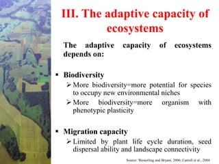 III. The adaptive capacity of
ecosystems
The adaptive capacity of ecosystems
depends on:
 Biodiversity
More biodiversity=more potential for species
to occupy new environmental niches
More biodiversity=more organism with
phenotypic plasticity
 Migration capacity
Limited by plant life cycle duration, seed
dispersal ability and landscape connectivity
Source: Westerling and Bryant, 2006; Carroll et al., 2004
 