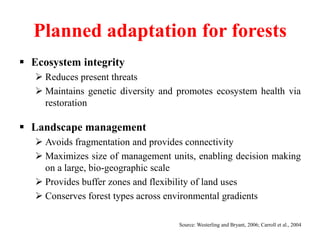 Planned adaptation for forests
 Ecosystem integrity
 Reduces present threats
 Maintains genetic diversity and promotes ecosystem health via
restoration
 Landscape management
 Avoids fragmentation and provides connectivity
 Maximizes size of management units, enabling decision making
on a large, bio-geographic scale
 Provides buffer zones and flexibility of land uses
 Conserves forest types across environmental gradients
Source: Westerling and Bryant, 2006; Carroll et al., 2004
 