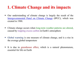 1. Climate Change and its impacts
 Our understanding of climate change is largely the result of the
Intergovernmental Panel on Climate Change (IPCC), which was
created in 1988.
 Climate change occurs when long-term weather patterns are altered,
caused by trapping excess carbon in Earth’s atmosphere
 Global warming is one measure of climate change, and is a rise in
the average global temperature
 It is due to greenhouse effect, which is a natural phenomenon,
essential for life on Earth
 
