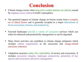 Conclusion
 Climate change occurs when long-term weather patterns are altered, caused
by trapping excess carbon in Earth’s atmosphere.
 The potential impacts of climate change on forests results from a complex
set of linked factors and is generally accepted as a major determinant of
forest ecosystems structure and productivity.
 Forested landscapes provide a variety of ecosystem services which can
either be enhanced and protected by management or can be degraded.
 Many forest activities can contribute to climate change mitigation which
includes carbon sequestration in the ecosystem and energy-related
emissions reduction.
 Adaptation measures reduce the vulnerability of society and ecosystems. It
includes ecosystem integrity, landscape connectivity, protection of key
species and ecosystems and active management.
 