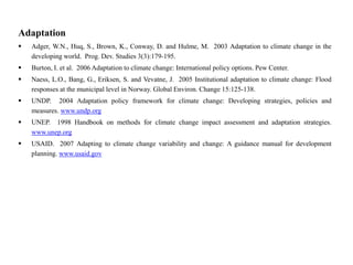Adaptation
 Adger, W.N., Huq, S., Brown, K., Conway, D. and Hulme, M. 2003 Adaptation to climate change in the
developing world. Prog. Dev. Studies 3(3):179-195.
 Burton, I. et al. 2006 Adaptation to climate change: International policy options. Pew Center.
 Naess, L.O., Bang, G., Eriksen, S. and Vevatne, J. 2005 Institutional adaptation to climate change: Flood
responses at the municipal level in Norway. Global Environ. Change 15:125-138.
 UNDP. 2004 Adaptation policy framework for climate change: Developing strategies, policies and
measures. www.undp.org
 UNEP. 1998 Handbook on methods for climate change impact assessment and adaptation strategies.
www.unep.org
 USAID. 2007 Adapting to climate change variability and change: A guidance manual for development
planning. www.usaid.gov
 