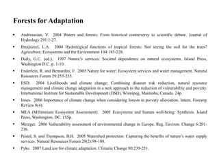 Forests for Adaptation
 Andreassian, V. 2004 Waters and forests: From historical controversy to scientific debate. Journal of
Hydrology 291:1-27.
 Bruijnzeel, L.A. 2004 Hydrological functions of tropical forests: Not seeing the soil for the trees?
Agriculture, Ecosystems and the Environment 104:185-228.
 Daily, G.C. (ed.). 1997 Nature’s services: Societal dependence on natural ecosystems. Island Press,
Washington D.C. p. 1-10.
 Enderlein, R. and Bernardini, F. 2005 Nature for water: Ecosystem services and water management. Natural
Resources Forum 29:253-255.
 IISD. 2004 Livelihoods and climate change: Combining disaster risk reduction, natural resource
management and climate change adaptation in a new approach to the reduction of vulnerability and poverty.
International Institute for Sustainable Development (IISD), Winnipeg, Manitoba, Canada. 24p.
 Innes. 2006 Importance of climate change when considering forests in poverty alleviation. Intern. Forestry
Review 8(4).
 MEA (Millennium Ecosystem Assessment). 2005 Ecosystems and human well-being: Synthesis. Island
Press, Washington, DC. 155p.
 Metzger. 2006 Vulnerability assessment of environmental change in Europe. Reg. Environ. Change 6:201-
216.
 Postel, S. and Thompson, B.H. 2005 Watershed protection: Capturing the benefits of nature’s water supply
services. Natural Resources Forum 29(2):98-108.
 Pyke. 2007 Land use for climate adaptation. Climatic Change 80:239-251.
 