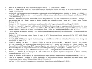  Adger, W.N. and Vincent, K. 2005 Uncertainty in adaptive capacity. C. R. Geoscience 337:399-410.
 Bazzaz, F. 1998 Tropical forests in a future climate: Changes in biological diversity and impact on the global carbon cycle. Climatic
Change 39(2-3):317-336.
 Biringer, J.L. 2003 Forest ecosystems threatened by climate change: promoting long-term forest resilience. In: Hansen, L.J., Biringer, J.L.
and Hoffman, J.R. (eds.) Buying time – a user´s manual for building resistance and resilience to climate change in natural systems. WWF,
Gland, Switzerland. p. 43-72.
 Biringer, J. 2004 Forest ecosystems threatened by climate change: Promoting long-term forest resilience. In: Hansen, L.J., Biringer, J.L.
and Hoffmann, J.R. (eds.) A user's manual for building resistance and resilience to climate Change. WWF Climate Change Program,
Berlin. p. 43-71.
 Borchert, R. 1998 Responses of tropical trees to rainfall seasonality and its longterm changes. Climatic Change 39:381-393.
 Carroll A.L., Taylor, S.W., Régnière, J. and Safranyik, L. 2004 Effects of climate change on range expansion by the mountain pine beetle
in British Columbia. In: Shore, T.L., Brooks, J.E. and Stone, J.E. (eds.) Mountain Pine Beetle Symposium: Challenges and solutions.
Natural Resources Canada, Can. For. Serv., Pacific Forestry Centre, Victoria, B.C., Information Report BC-X-399. p. 223–232.
 CBD (Convention on Biological Diversity). 2003 Interlinkages between biological diversity and climate change. Technical Series no. 10.
Montreal, CA.
 Dudley, N. 1998 Forests and climate change. A report for WWF International, Forest Innovations, IUCN, GTZ, WWF. Gland,
Switzerland. 19p.
 Fearnside, P.M. 1995 Potential impacts of climatic change on natural forests and forestry in Brazilian Amazonia. Forest Ecology and
Management 78(199.5):51-70.
 Fischlin, A., Midgley, G.F., Price, J.T., Leemans, R., Gopal, B., Turley, C., Rounsevell, M.D.A., Dube, O.P., Tarazona, J. and Velichko,
A.A. 2007 Ecosystems, their properties, goods, and services. In: Parry, M.L., Canziani, O.F., Palutikof, J.P., van der Linden, P.J. and
Hanson, C.E. (eds.) Climate change 2007: Impacts, adaptation and vulnerability. Contribution of Working Group II to the Fourth
Assessment Report of the Intergovernmental Panel on Climate Change, Cambridge University Press, Cambridge. p. 211-272.
 IUCN (World Conservation Union). 2003 Climate change and nature – Adapting for the future. Gland, Switzerland. 6p.
 Kirilenko, A., Belotelov, N. and Bogatyrev, B. 2000 Global model of vegetation migration: Incorporation of climatic variability.
Ecological Modelling 132:125-133.
 Loreau, M., Mouquet, N. and González, A. 2003 Biodiversity as spatial insurance in heterogeneous landscapes. PNAS 100:12765-127.
 Lucht,W., S. Schaphoff, T. Erbrecht, U. Heyder and Cramer, W. 2006 Terrestrial vegetation redistribution and carbon balance under
climate change. Carbon Balance Manage., 1:6 doi:10.1186/1750-0680-1-6.
 McCarty, J.P. 2001 Ecological consequences of recent climate change. Conservation Biology 15(2):320-331.
 