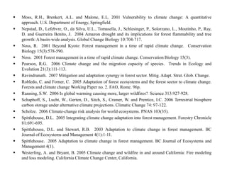  Moss, R.H., Brenkert, A.L. and Malone, E.L. 2001 Vulnerability to climate change: A quantitative
approach. U.S. Department of Energy, Springfield.
 Nepstad, D., Lefebvre, O., da Silva, U.L., Tomasella, J., Schlesinger, P., Solorzano, L., Moutinho, P., Ray,
D. and Guerreira Benito, J. 2004 Amazon drought and its implications for forest flammability and tree
growth: A basin-wide analysis. Global Change Biology 10:704-717.
 Noss, R. 2001 Beyond Kyoto: Forest management in a time of rapid climate change. Conservation
Biology 15(3):578-590.
 Noss. 2001 Forest management in a time of rapid climate change. Conservation Biology 15(3).
 Pearson, R.G. 2006 Climate change and the migration capacity of species. Trends in Ecology and
Evolution 21(3):111-113.
 Ravindranath. 2007 Mitigation and adaptation synergy in forest sector. Mitig. Adapt. Strat. Glob. Change.
 Robledo, C. and Forner, C. 2005 Adaptation of forest ecosystems and the forest sector to climate change.
Forests and climate change Working Paper no. 2. FAO, Rome. 96p.
 Running, S.W. 2006 Is global warming causing more, larger wildfires? Science 313:927-928.
 Schaphoff, S., Lucht, W., Gerten, D., Sitch, S., Cramer, W. and Prentice, I.C. 2006 Terrestrial biosphere
carbon storage under alternative climate projections. Climatic Change 74: 97-122.
 Scholze. 2006 Climate-change risk analysis for world ecosystems. PNAS 103(35).
 Spittlehouse, D.L. 2005 Integrating climate change adaptation into forest management. Forestry Chronicle
81:691-695.
 Spittlehouse, D.L. and Stewart, R.B. 2003 Adaptation to climate change in forest management. BC
Journal of Ecosystems and Management 4(1):1-11.
 Spittlehouse. 2005 Adaptation to climate change in forest management. BC Journal of Ecosystems and
Management 4(1).
 Westerling, A. and Bryant, B. 2005 Climate change and wildfire in and around California: Fire modeling
and loss modeling. California Climate Change Center, California.
 