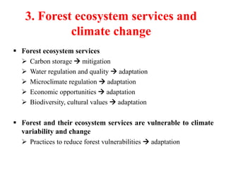 3. Forest ecosystem services and
climate change
 Forest ecosystem services
 Carbon storage  mitigation
 Water regulation and quality  adaptation
 Microclimate regulation  adaptation
 Economic opportunities  adaptation
 Biodiversity, cultural values  adaptation
 Forest and their ecosystem services are vulnerable to climate
variability and change
 Practices to reduce forest vulnerabilities  adaptation
 