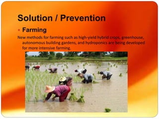 Solution / Prevention
 Farming
New methods for farming such as high-yield hybrid crops, greenhouse,
autonomous building gardens, and hydroponics are being developed
for more intensive farming.
 
