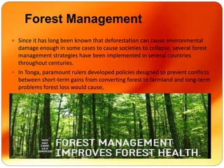 Forest Management
 Since it has long been known that deforestation can cause environmental
damage enough in some cases to cause societies to collapse, several forest
management strategies have been implemented in several countries
throughout centuries.
 In Tonga, paramount rulers developed policies designed to prevent conflicts
between short-term gains from converting forest to farmland and long-term
problems forest loss would cause,
 
