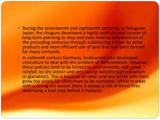  During the seventeenth and eighteenth centuries in Tokugawa
Japan, the shoguns developed a highly sophisticated system of
long-term planning to stop and even reverse deforestation of
the preceding centuries through substituting timber by other
products and more efficient use of land that had been farmed
for many centuries.
 In sixteenth century Germany, landowners also developed
silviculture to deal with the problem of deforestation. However,
these policies tend to be limited to environments with good
rainfall, no dry season and very young soils(through volcanism
or glaciation). This is because on older and less fertile soils trees
grow too slowly for silviculture to be economic, whilst in areas
with a strong dry season there is always a risk of forest fires
destroying a tree crop before it matures.

 