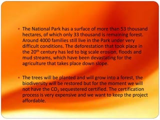  The National Park has a surface of more than 53 thousand
hectares, of which only 33 thousand is remaining forest.
Around 4000 families still live in the Park under very
difficult conditions. The deforestation that took place in
the 20th century has led to big scale erosion, floods and
mud streams, which have been devastating for the
agriculture that takes place down slope.
 The trees will be planted and will grow into a forest, the
biodiversity will be restored but for the moment we will
not have the CO2 sequestered certified. The certification
process is very expensive and we want to keep the project
affordable.
 