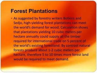 Forest Plantations
 As suggested by forestry writers Botkins and
Sedjo, high-yielding forest plantations can meet
the world’s demand for wood. Calculation shows
that plantations yielding 10 cubic meters per
hectare annually could supply all the timber
required for international trade on 5 percent of
the world's existing forestland. By contrast natural
forests produce about 1-2 cubic meters per
hectare, therefore 5 to 10 times more forest land
would be required to meet demand.
 