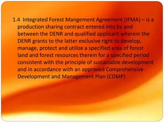 1.4 Integrated Forest Mangement Agreement (IFMA) – is a
production sharing contract entered into by and
between the DENR and qualified applicant wherein the
DENR grants to the latter exclusive right to develop,
manage, protect and utilize a specified area of forest
land and forest resources therein for a specified period
consistent with the principle of sustainable development
and in accordance with an approved Comprehensive
Development and Management Plan (CDMP)
 