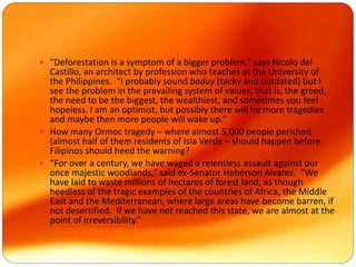  “Deforestation is a symptom of a bigger problem,” says Nicolo del
Castillo, an architect by profession who teaches at the University of
the Philippines. “I probably sound baduy (tacky and outdated) but I
see the problem in the prevailing system of values, that is, the greed,
the need to be the biggest, the wealthiest, and sometimes you feel
hopeless. I am an optimist, but possibly there will be more tragedies
and maybe then more people will wake up.”
 How many Ormoc tragedy – where almost 5,000 people perished
(almost half of them residents of Isla Verde – should happen before
Filipinos should heed the warning?
 “For over a century, we have waged a relentless assault against our
once majestic woodlands,” said ex-Senator Heherson Alvarez. “We
have laid to waste millions of hectares of forest land, as though
heedless of the tragic examples of the countries of Africa, the Middle
East and the Mediterranean, where large areas have become barren, if
not desertified. If we have not reached this state, we are almost at the
point of irreversibility.”
 