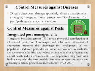 Control Measures against Diseases
• Disease detection , damage appraisal, , disease management
strategies, ,Integrated Forest protection, Development of a
pest/pathogen management system.
16
Control Measures against Pests
Integrated pest management:
“Integrated Pest Management (IPM) means the careful consideration of
all available pest control techniques and subsequent integration of
appropriate measures that discourage the development of pest
populations and keep pesticides and other interventions to levels that
are economically justified and reduce or minimize risks to human and
animal health and the environment. IPM emphasizes the growth of a
healthy crop with the least possible disruption to agro-ecosystems and
encourages natural pest control mechanisms.” (FAO, 2007)
 