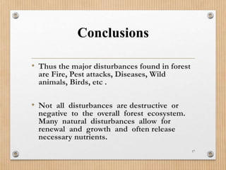 Conclusions
• Thus the major disturbances found in forest
are Fire, Pest attacks, Diseases, Wild
animals, Birds, etc .
• Not all disturbances are destructive or
negative to the overall forest ecosystem.
Many natural disturbances allow for
renewal and growth and often release
necessary nutrients.
17
 