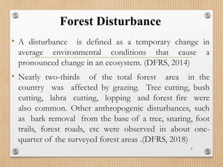 Forest Disturbance
• A disturbance is defined as a temporary change in
average environmental conditions that cause a
pronounced change in an ecosystem. (DFRS, 2014)
• Nearly two-thirds of the total forest area in the
country was affected by grazing. Tree cutting, bush
cutting, lahra cutting, lopping and forest fire were
also common. Other anthropogenic disturbances, such
as bark removal from the base of a tree, snaring, foot
trails, forest roads, etc were observed in about one-
quarter of the surveyed forest areas .(DFRS, 2018)
8
 