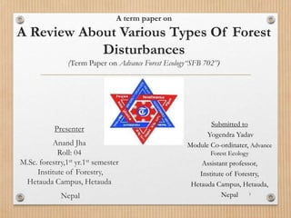 A term paper on
A Review About Various Types Of Forest
Disturbances
(Term Paper on Advance Forest Ecology“SFB 702”)
Presenter
Anand Jha
Roll: 04
M.Sc. forestry,1st yr.1st semester
Institute of Forestry,
Hetauda Campus, Hetauda
Nepal 1
Submitted to
Yogendra Yadav
Module Co-ordinater, Advance
Forest Ecology
Assistant professor,
Institute of Forestry,
Hetauda Campus, Hetauda,
Nepal
 