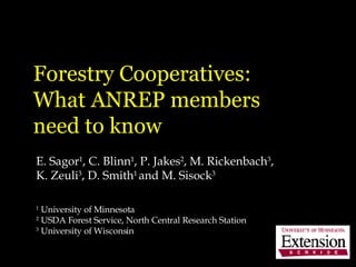 Forestry Cooperatives:  What ANREP members  need to know E. Sagor 1 , C. Blinn 1 , P. Jakes 2 , M. Rickenbach 3 , K. Zeuli 3 , D. Smith 1  and M. Sisock 3 1  University of Minnesota 2  USDA Forest Service, North Central Research Station  3  University of Wisconsin 